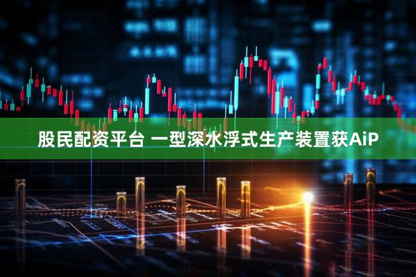 股民配资平台 一型深水浮式生产装置获AiP