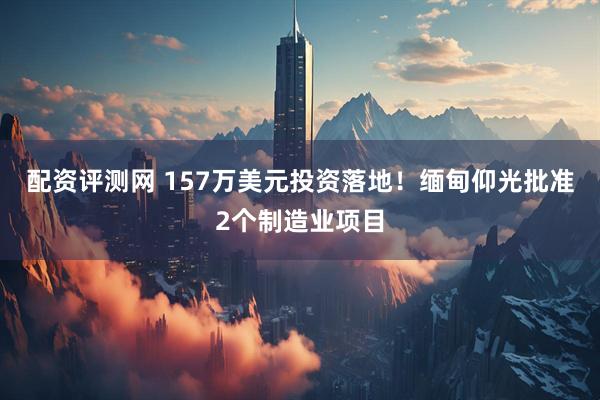 配资评测网 157万美元投资落地！缅甸仰光批准2个制造业项目