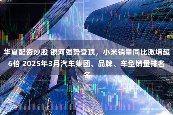 华夏配资炒股 银河强势登顶，小米销量同比激增超6倍 2025年3月汽车集团、品牌、车型销量排名