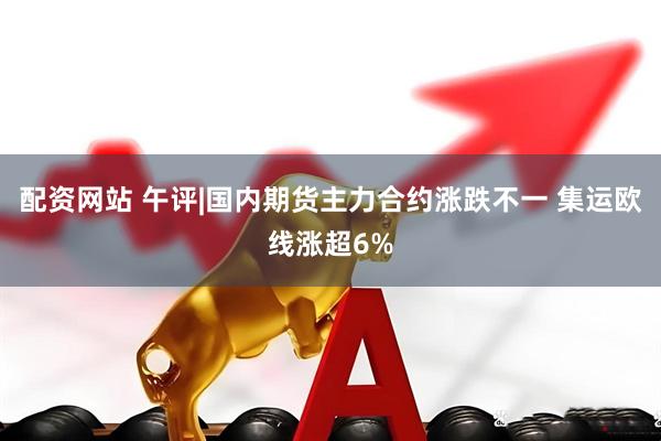 配资网站 午评|国内期货主力合约涨跌不一 集运欧线涨超6%
