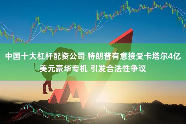 中国十大杠杆配资公司 特朗普有意接受卡塔尔4亿美元豪华专机 引发合法性争议