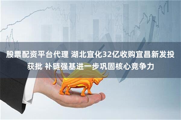 股票配资平台代理 湖北宜化32亿收购宜昌新发投获批 补链强基进一步巩固核心竞争力