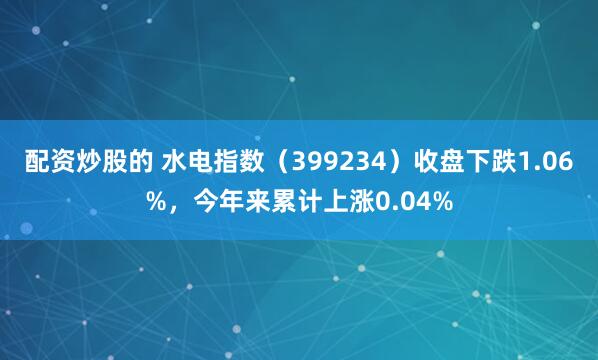 配资炒股的 水电指数（399234）收盘下跌1.06%，今年来累计上涨0.04%