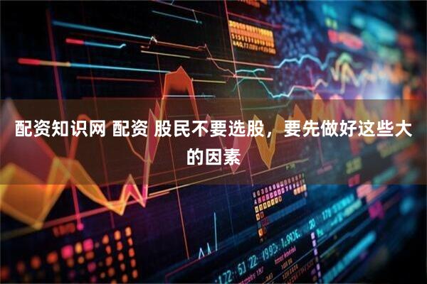 配资知识网 配资 股民不要选股，要先做好这些大的因素