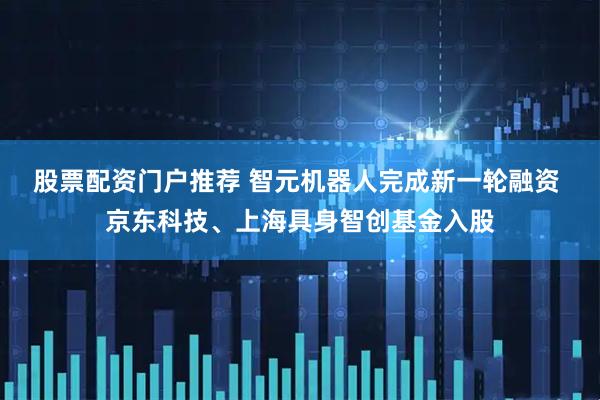 股票配资门户推荐 智元机器人完成新一轮融资 京东科技、上海具身智创基金入股