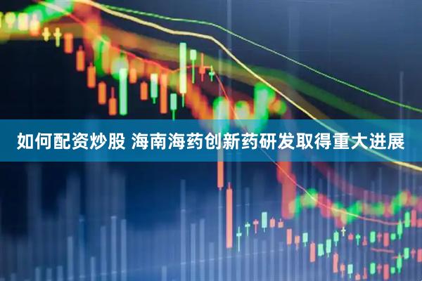 如何配资炒股 海南海药创新药研发取得重大进展