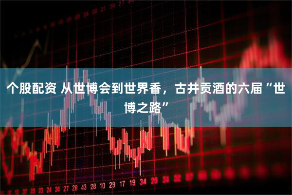 个股配资 从世博会到世界香，古井贡酒的六届“世博之路”