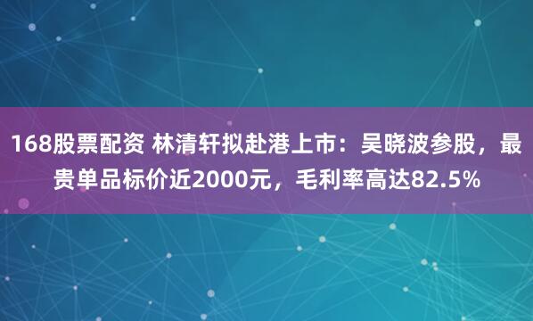 168股票配资 林清轩拟赴港上市：吴晓波参股，最贵单品标价近2000元，毛利率高达82.5%