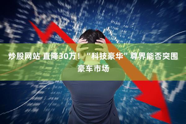 炒股网站 直降30万！“科技豪华”尊界能否突围豪车市场