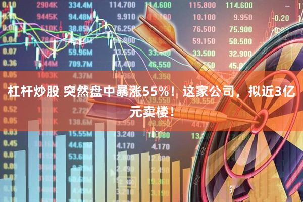 杠杆炒股 突然盘中暴涨55%！这家公司，拟近3亿元卖楼！