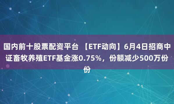 国内前十股票配资平台 【ETF动向】6月4日招商中证畜牧养殖ETF基金涨0.75%，份额减少500万份