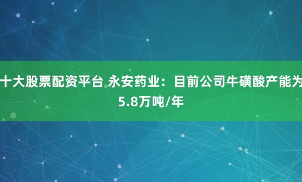 十大股票配资平台 永安药业：目前公司牛磺酸产能为5.8万吨/年