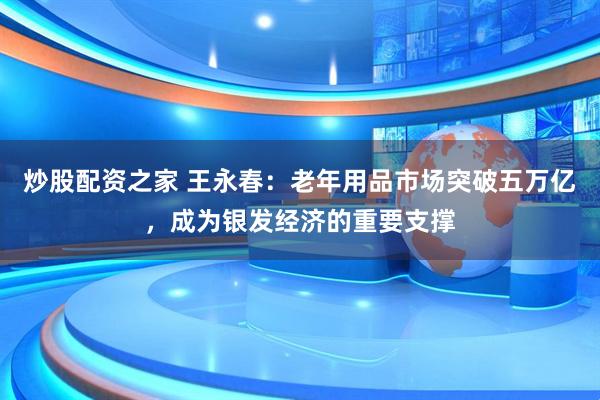 炒股配资之家 王永春：老年用品市场突破五万亿，成为银发经济的重要支撑