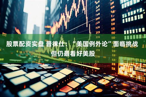 股票配资实盘 普徕仕：“美国例外论”面临挑战 但仍最看好美股