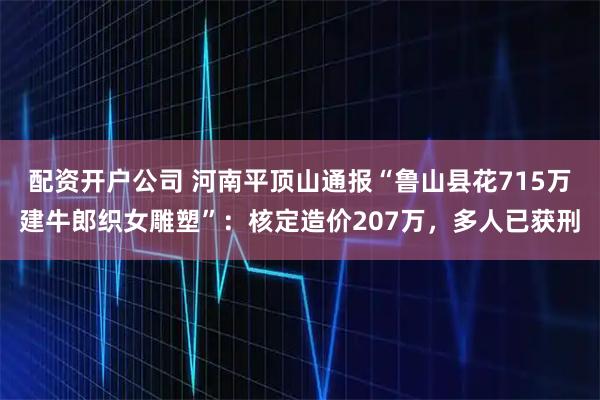 配资开户公司 河南平顶山通报“鲁山县花715万建牛郎织女雕塑”：核定造价207万，多人已获刑