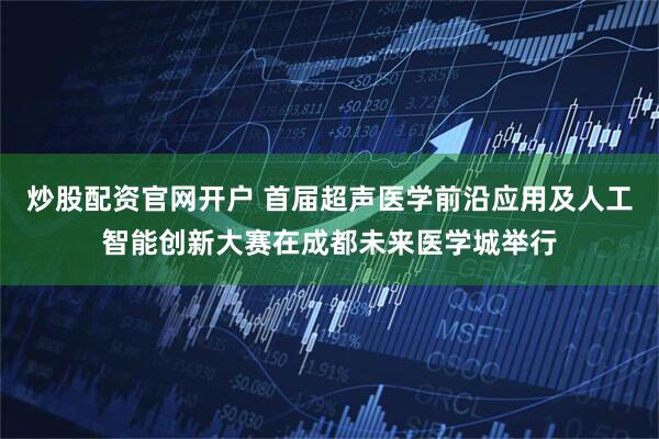 炒股配资官网开户 首届超声医学前沿应用及人工智能创新大赛在成都未来医学城举行