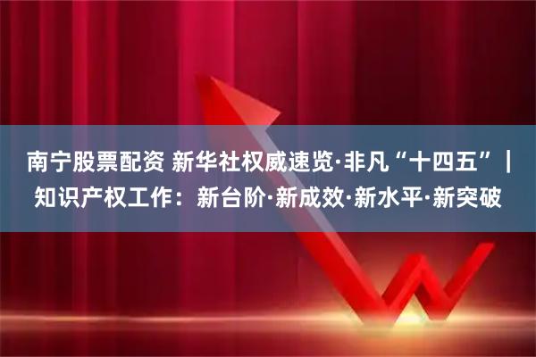 南宁股票配资 新华社权威速览·非凡“十四五”｜知识产权工作：新台阶·新成效·新水平·新突破