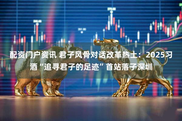 配资门户资讯 君子风骨对话改革热土：2025习酒“追寻君子的足迹”首站落子深圳