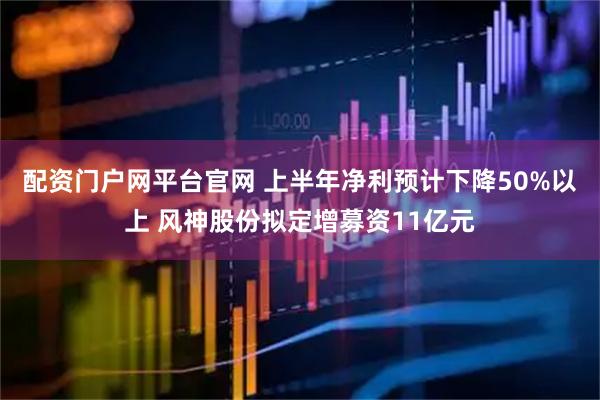 配资门户网平台官网 上半年净利预计下降50%以上 风神股份拟定增募资11亿元