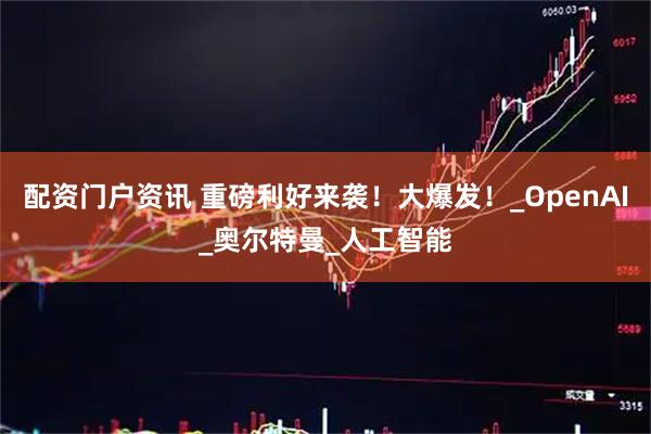配资门户资讯 重磅利好来袭！大爆发！_OpenAI_奥尔特曼_人工智能