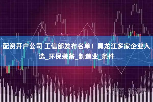配资开户公司 工信部发布名单！黑龙江多家企业入选_环保装备_制造业_条件