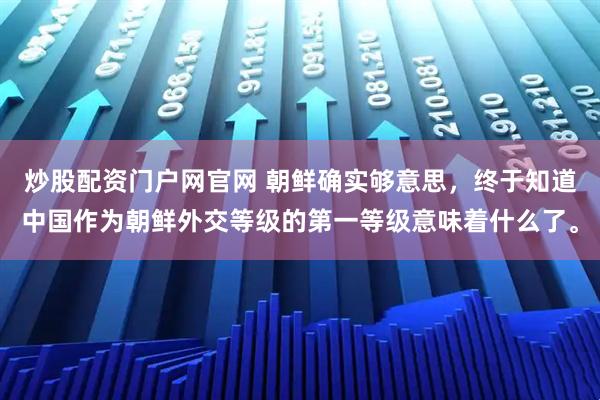 炒股配资门户网官网 朝鲜确实够意思，终于知道中国作为朝鲜外交等级的第一等级意味着什么了。